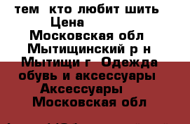 тем, кто любит шить › Цена ­ 6 000 - Московская обл., Мытищинский р-н, Мытищи г. Одежда, обувь и аксессуары » Аксессуары   . Московская обл.